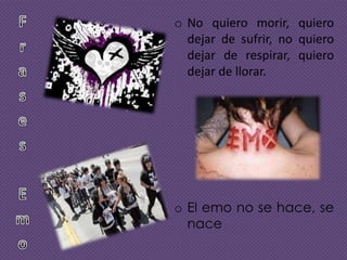 o No quiero morir, quiero
dejar de sufrir, no quiero
dejar de respirar, quiero
dejar de llorar.

o El emo no se hace, se
nace

 
