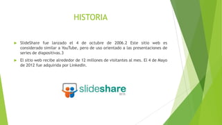 HISTORIA


SlideShare fue lanzado el 4 de octubre de 2006.2 Este sitio web es
considerado similar a YouTube, pero de uso orientado a las presentaciones de
series de diapositivas.3



El sitio web recibe alrededor de 12 millones de visitantes al mes. El 4 de Mayo
de 2012 fue adquirida por LinkedIn.

 