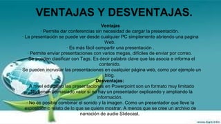 VENTAJAS Y DESVENTAJAS.
Ventajas
· Permite dar conferencias sin necesidad de cargar la presentación.
· La presentación se puede ver desde cualquier PC simplemente abriendo una pagina
Web.
· Es más fácil compartir una presentación .
· Permite enviar presentaciones con varios megas, difíciles de enviar por correo.
· Se pueden clasificar con Tags. Es decir palabra clave que las asocia e informa el
contenido.
· Se pueden incrustar las presentaciones en cualquier página web, como por ejemplo un
blog.
Desventajas:
· A nivel educativo las presentaciones en Powerpoint son un formato muy limitado
. No tienen demasiado valor si no hay un presentador explicando y ampliando la
información.
· No es posible combinar el sonido y la imagen. Como un presentador que lleve la
exposición o relato de lo que se quiere mostrar. A menos que se cree un archivo de
narración de audio Slidecast.

 