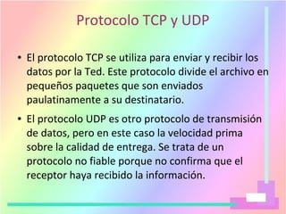 Protocolo TCP y UDP
● El protocolo TCP se utiliza para enviar y recibir los
datos por la Ted. Este protocolo divide el archivo en
pequeños paquetes que son enviados
paulatinamente a su destinatario.
● El protocolo UDP es otro protocolo de transmisión
de datos, pero en este caso la velocidad prima
sobre la calidad de entrega. Se trata de un
protocolo no fiable porque no confirma que el
receptor haya recibido la información.
 