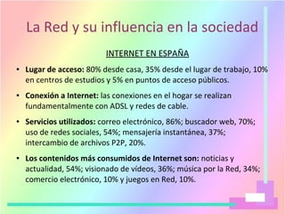 La Red y su influencia en la sociedad
INTERNET EN ESPAÑA
● Lugar de acceso: 80% desde casa, 35% desde el lugar de trabajo, 10%
en centros de estudios y 5% en puntos de acceso públicos.
● Conexión a Internet: las conexiones en el hogar se realizan
fundamentalmente con ADSL y redes de cable.
● Servicios utilizados: correo electrónico, 86%; buscador web, 70%;
uso de redes sociales, 54%; mensajería instantánea, 37%;
intercambio de archivos P2P, 20%.
● Los contenidos más consumidos de Internet son: noticias y
actualidad, 54%; visionado de vídeos, 36%; música por la Red, 34%;
comercio electrónico, 10% y juegos en Red, 10%.
 