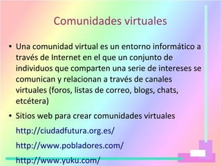 Comunidades virtuales
● Una comunidad virtual es un entorno informático a
través de Internet en el que un conjunto de
individuos que comparten una serie de intereses se
comunican y relacionan a través de canales
virtuales (foros, listas de correo, blogs, chats,
etcétera)
● Sitios web para crear comunidades virtuales
http://ciudadfutura.org.es/
http://www.pobladores.com/
http://www.yuku.com/
 