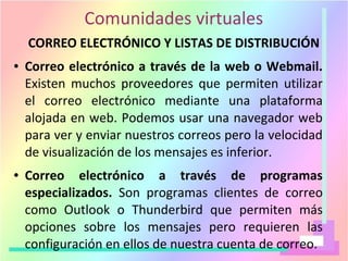 Comunidades virtuales
CORREO ELECTRÓNICO Y LISTAS DE DISTRIBUCIÓN
● Correo electrónico a través de la web o Webmail.
Existen muchos proveedores que permiten utilizar
el correo electrónico mediante una plataforma
alojada en web. Podemos usar una navegador web
para ver y enviar nuestros correos pero la velocidad
de visualización de los mensajes es inferior.
● Correo electrónico a través de programas
especializados. Son programas clientes de correo
como Outlook o Thunderbird que permiten más
opciones sobre los mensajes pero requieren las
configuración en ellos de nuestra cuenta de correo.
 