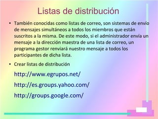 Listas de distribución
● También conocidas como listas de correo, son sistemas de envío
de mensajes simultáneos a todos los miembros que están
suscritos a la misma. De este modo, si el administrador envía un
mensaje a la dirección maestra de una lista de correo, un
programa gestor renviará nuestro mensaje a todos los
participantes de dicha lista.
● Crear listas de distribución
http://www.egrupos.net/
http://es.groups.yahoo.com/
http://groups.google.com/
 