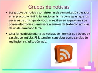 Grupos de noticias
● Los grupos de noticias son sistemas de comunicación basados
en el protocolo NNTP. Su funcionamiento consiste en que los
usuarios de un grupo de noticias reciben en su programa de
correo electrónico numerosos mensajes de texto con noticias
de un determinado tema.
● Otra forma de acceder a las noticias de Internet es a través de
canales de noticias RSS, también conocidos como canales de
redifusión o sindicación web.
 
