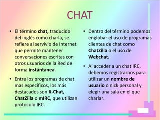 CHAT
● El término chat, traducido
del inglés como charla, se
refiere al servivio de Internet
que permite mantener
conversaciones escritas con
otros usuarios de la Red de
forma instántanea.
● Entre los programas de chat
mas específicos, los más
destacados son X-Chat,
ChatZilla o mIRC, que utilizan
protocolo IRC.
● Dentro del término podemos
englobar el uso de programas
clientes de chat como
ChatZilla o el uso de
Webchat.
● Al acceder a un chat IRC,
debemos registrarnos para
utilizar un nombre de
usuario o nick personal y
elegir una sala en el que
charlar.
 