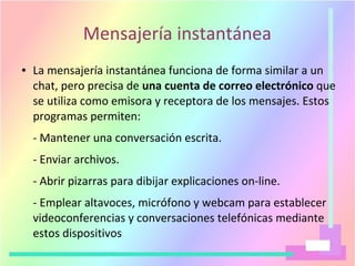 Mensajería instantánea
● La mensajería instantánea funciona de forma similar a un
chat, pero precisa de una cuenta de correo electrónico que
se utiliza como emisora y receptora de los mensajes. Estos
programas permiten:
- Mantener una conversación escrita.
- Enviar archivos.
- Abrir pizarras para dibijar explicaciones on-line.
- Emplear altavoces, micrófono y webcam para establecer
videoconferencias y conversaciones telefónicas mediante
estos dispositivos
 