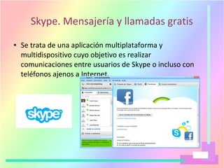 Skype. Mensajería y llamadas gratis
● Se trata de una aplicación multiplataforma y
multidispositivo cuyo objetivo es realizar
comunicaciones entre usuarios de Skype o incluso con
teléfonos ajenos a Internet.
 