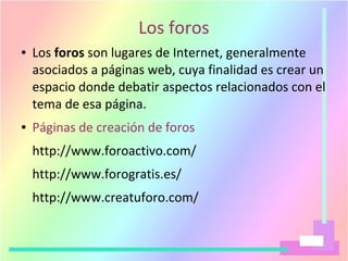 Los foros
● Los foros son lugares de Internet, generalmente
asociados a páginas web, cuya finalidad es crear un
espacio donde debatir aspectos relacionados con el
tema de esa página.
● Páginas de creación de foros
http://www.foroactivo.com/
http://www.forogratis.es/
http://www.creatuforo.com/
 
