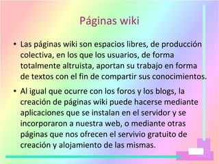 Páginas wiki
● Las páginas wiki son espacios libres, de producción
colectiva, en los que los usuarios, de forma
totalmente altruista, aportan su trabajo en forma
de textos con el fin de compartir sus conocimientos.
● Al igual que ocurre con los foros y los blogs, la
creación de páginas wiki puede hacerse mediante
aplicaciones que se instalan en el servidor y se
incorporaron a nuestra web, o mediante otras
páginas que nos ofrecen el servivio gratuito de
creación y alojamiento de las mismas.
 