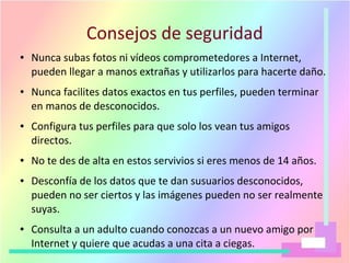 Consejos de seguridad
● Nunca subas fotos ni vídeos comprometedores a Internet,
pueden llegar a manos extrañas y utilizarlos para hacerte daño.
● Nunca facilites datos exactos en tus perfiles, pueden terminar
en manos de desconocidos.
● Configura tus perfiles para que solo los vean tus amigos
directos.
● No te des de alta en estos servivios si eres menos de 14 años.
● Desconfía de los datos que te dan susuarios desconocidos,
pueden no ser ciertos y las imágenes pueden no ser realmente
suyas.
● Consulta a un adulto cuando conozcas a un nuevo amigo por
Internet y quiere que acudas a una cita a ciegas.
 