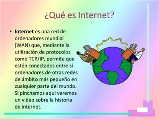 ¿Qué es Internet?
● Internet es una red de
ordenadores mundial
(WAN) que, mediante la
utilización de protocolos
como TCP/IP, permite que
estén conectados entre sí
ordenadores de otras redes
de ámbito más pequeño en
cualquier parte del mundo.
Si pinchamos aqui veremos
un video sobre la historia
de internet.
 