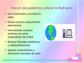Hoy en dia podemos utilizar la Red para:
● Ver la televisión y escuchar la
radio
● Enviar correos y documentos
electrónicos
● Intercambiar nuestros
archivos con otros
ordenadores de la Red
● Realizar llamadas telefónicas
y videoconferencias
● Aportar conocimiento y
almacenar mensajes de texto
 