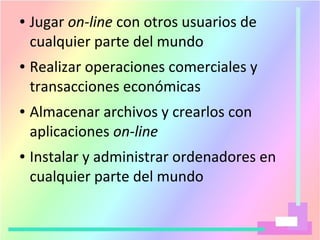 ● Jugar on-line con otros usuarios de
cualquier parte del mundo
● Realizar operaciones comerciales y
transacciones económicas
● Almacenar archivos y crearlos con
aplicaciones on-line
● Instalar y administrar ordenadores en
cualquier parte del mundo
 