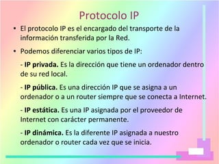 Protocolo IP
● El protocolo IP es el encargado del transporte de la
información transferida por la Red.
● Podemos diferenciar varios tipos de IP:
- IP privada. Es la dirección que tiene un ordenador dentro
de su red local.
- IP pública. Es una dirección IP que se asigna a un
ordenador o a un router siempre que se conecta a Internet.
- IP estática. Es una IP asignada por el proveedor de
Internet con carácter permanente.
- IP dinámica. Es la diferente IP asignada a nuestro
ordenador o router cada vez que se inicia.
 