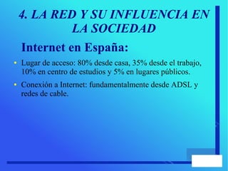 4. LA RED Y SU INFLUENCIA EN
LA SOCIEDAD
Internet en España:
● Lugar de acceso: 80% desde casa, 35% desde el trabajo,
10% en centro de estudios y 5% en lugares públicos.
● Conexión a Internet: fundamentalmente desde ADSL y
redes de cable.
 
