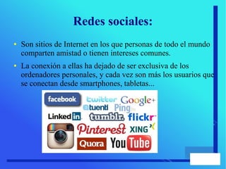 Redes sociales:
● Son sitios de Internet en los que personas de todo el mundo
comparten amistad o tienen intereses comunes.
● La conexión a ellas ha dejado de ser exclusiva de los
ordenadores personales, y cada vez son más los usuarios que
se conectan desde smartphones, tabletas...
 
