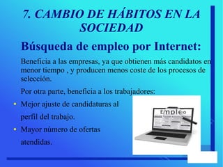 7. CAMBIO DE HÁBITOS EN LA
SOCIEDAD
Búsqueda de empleo por Internet:
Beneficia a las empresas, ya que obtienen más candidatos en
menor tiempo , y producen menos coste de los procesos de
selección.
Por otra parte, beneficia a los trabajadores:
● Mejor ajuste de candidaturas al
perfil del trabajo.
● Mayor número de ofertas
atendidas.
 
