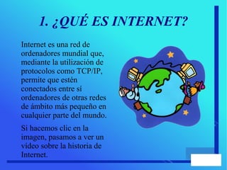 1. ¿QUÉ ES INTERNET?
Internet es una red de
ordenadores mundial que,
mediante la utilización de
protocolos como TCP/IP,
permite que estén
conectados entre sí
ordenadores de otras redes
de ámbito más pequeño en
cualquier parte del mundo.
Si hacemos clic en la
imagen, pasamos a ver un
vídeo sobre la historia de
Internet.
 