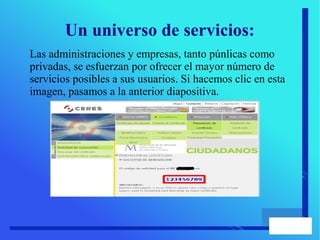 Un universo de servicios:
Las administraciones y empresas, tanto púnlicas como
privadas, se esfuerzan por ofrecer el mayor número de
servicios posibles a sus usuarios. Si hacemos clic en esta
imagen, pasamos a la anterior diapositiva.
 