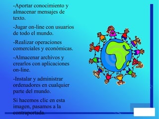 -Aportar conocimiento y
almacenar mensajes de
texto.
-Jugar on-line con usuarios
de todo el mundo.
-Realizar operaciones
comerciales y económicas.
-Almacenar archivos y
crearlos con aplicaciones
on-line.
-Instalar y administrar
ordenadores en cualquier
parte del mundo.
Si hacemos clic en esta
imagen, pasamos a la
contraportada.
 