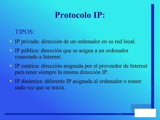 Protocolo IP:
TIPOS:
● IP privada: dirección de un ordenador en su red local.
● IP pública: dirección que se asigna a un ordenador
conectado a Internet.
● IP estática: dirección asignada por el proveedor de Internet
para tener siempre la misma dirección IP.
● IP dinámica: diferente IP asignada al ordenador o router
cada vez que se inicia.
 