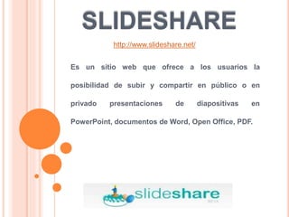 SLIDESHARE
Es un sitio web que ofrece a los usuarios la
posibilidad de subir y compartir en público o en
privado presentaciones de diapositivas en
PowerPoint, documentos de Word, Open Office, PDF.
http://www.slideshare.net/
 