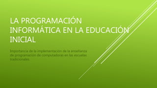 LA PROGRAMACIÓN 
INFORMÁTICA EN LA EDUCACIÓN 
INICIAL 
Importancia de la implementación de la enseñanza 
de programación de computadoras en las escuelas 
tradicionales. 
 