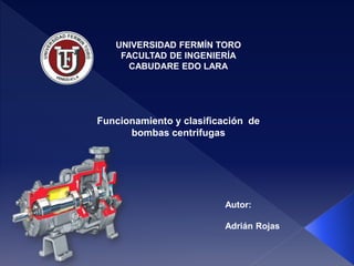 UNIVERSIDAD FERMÍN TORO 
FACULTAD DE INGENIERÍA 
CABUDARE EDO LARA 
Funcionamiento y clasificación de 
bombas centrifugas 
Autor: 
Adrián Rojas 
 