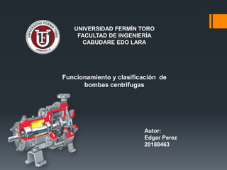 UNIVERSIDAD FERMÍN TORO
FACULTAD DE INGENIERÍA
CABUDARE EDO LARA
Funcionamiento y clasificación de
bombas centrifugas
Autor:
Edgar Perez
20188463
 