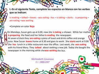I.-En el siguiente Texto, complete los espacios en blanco con los verbos
que se indican:
is reading – talked – leaves - was eating - has – is taking – starts - is preparing –
are eating –was waiting
•Complete en color Rojo
On Mondays, Susan gets up at 6:00, now she is taking a shower. While her mother
the food and her fatheris preparing the newspaper.is reading
At seven o’clock they are eating a piece of toast and drink coffee and orange
juice. Now Susan leaves home at 8.30 and goes to work . She starts work at 9.00.
She lunch in a little restaurant near the office.has Last week, she was eating
with his friend Mary. They talked about seeking a new job. Today she bought the
newspaper in the morning while shewas waiting the bus.
Melitzabeth Casanova
C.I. 18861207
 