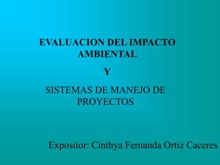 EVALUACION DEL IMPACTO
AMBIENTAL
Y
SISTEMAS DE MANEJO DE
PROYECTOS
Expositor: Cinthya Fernanda Ortiz Caceres
 