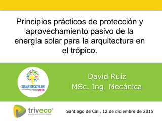 Principios prácticos de protección y
aprovechamiento pasivo de la
energía solar para la arquitectura en
el trópico.
David Ruiz
MSc. Ing. Mecánica
Santiago de Cali, 12 de diciembre de 2015
 