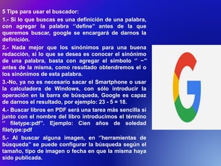 5 Tips para usar el buscador:
1.- Si lo que buscas es una definición de una palabra,
con agregar la palabra ‘’define’’ antes de la que
queremos buscar, google se encargará de darnos la
definición.
2.- Nada mejor que los sinónimos para una buena
redacción, si lo que se desea es conocer el sinónimo
de una palabra, basta con agregar el símbolo ‘’ ~’’
antes de la misma, como resultado obtendremos el o
los sinónimos de esta palabra.
3.-No, ya no es necesario sacar el Smartphone o usar
la calculadora de Windows, con sólo introducir la
operación en la barra de búsqueda, Google es capaz
de darnos el resultado, por ejemplo: 23 - 5 = 18.
4.- Buscar libros en PDF será una tarea más sencilla si
junto con el nombre del libro introducimos el término
‘’ filetype:pdf’’. Ejemplo: Cien años de soledad
filetype:pdf
5.- Al buscar alguna imagen, en ‘’herramientas de
búsqueda’’ se puede configurar la búsqueda según el
tamaño, tipo de imagen o fecha en que la misma haya
sido publicada.
 