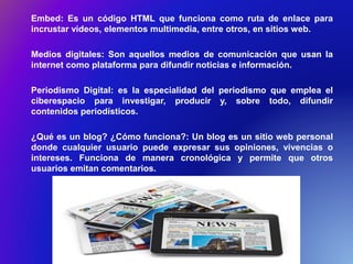 Embed: Es un código HTML que funciona como ruta de enlace para
incrustar videos, elementos multimedia, entre otros, en sitios web.
Medios digitales: Son aquellos medios de comunicación que usan la
internet como plataforma para difundir noticias e información.
Periodismo Digital: es la especialidad del periodismo que emplea el
ciberespacio para investigar, producir y, sobre todo, difundir
contenidos periodísticos.
¿Qué es un blog? ¿Cómo funciona?: Un blog es un sitio web personal
donde cualquier usuario puede expresar sus opiniones, vivencias o
intereses. Funciona de manera cronológica y permite que otros
usuarios emitan comentarios.
 