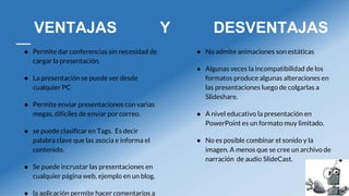 VENTAJAS Y DESVENTAJAS
● Permite dar conferencias sin necesidad de
cargar la presentación.
● La presentación se puede ver desde
cualquier PC
● Permite enviar presentaciones con varias
megas, difíciles de enviar por correo.
● se puede clasificar en Tags. Es decir
palabra clave que las asocia e informa el
contenido.
● Se puede incrustar las presentaciones en
cualquier página web, ejemplo en un blog.
● la aplicación permite hacer comentarios a
● No admite animaciones son estáticas
● Algunas veces la incompatibilidad de los
formatos produce algunas alteraciones en
las presentaciones luego de colgarlas a
Slideshare.
● A nivel educativo la presentación en
PowerPoint es un formato muy limitado.
● No es posible combinar el sonido y la
imagen. A menos que se cree un archivo de
narración de audio SlideCast.
 