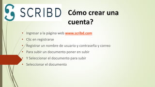 • Ingresar a la página web www.scribd.com
• Clic en registrarse
• Registrar un nombre de usuario y contraseña y correo
• Para subir un documento poner en subir
• Y Seleccionar el documento para subir
• Seleccionar el documento
Cómo crear una
cuenta?
 
