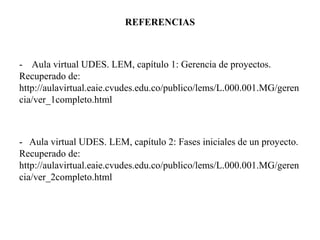 REFERENCIAS
- Aula virtual UDES. LEM, capítulo 1: Gerencia de proyectos.
Recuperado de:
http://aulavirtual.eaie.cvudes.edu.co/publico/lems/L.000.001.MG/geren
cia/ver_1completo.html
- Aula virtual UDES. LEM, capítulo 2: Fases iniciales de un proyecto.
Recuperado de:
http://aulavirtual.eaie.cvudes.edu.co/publico/lems/L.000.001.MG/geren
cia/ver_2completo.html
 