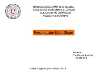 REPUBLICA BOLIVARIANA DE VENEZUELA
UNIVERSIDAD BICENTENARIA DE ARAGUA
ASIGNATURA: INFORMATICA lll
NUCLEO: PUERTO ORDAZ
Presentación Slide Share
Alumna:
Francheska Jiménez
28.656.325
Ciudad Guayana, puerto Ordaz 2018
 