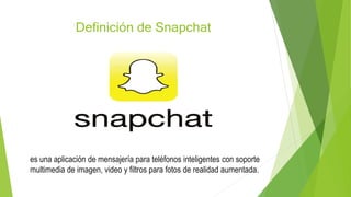 Definición de Snapchat
es una aplicación de mensajería para teléfonos inteligentes con soporte
multimedia de imagen, video y filtros para fotos de realidad aumentada.
 