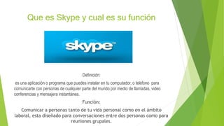 Que es Skype y cual es su función
Definición:
es una aplicación o programa que puedes instalar en tu computador, o teléfono para
comunicarte con personas de cualquier parte del mundo por medio de llamadas, video
conferencias y mensajera instantánea.
Función:
Comunicar a personas tanto de tu vida personal como en el ámbito
laboral, esta diseñado para conversaciones entre dos personas como para
reuniones grupales.
 