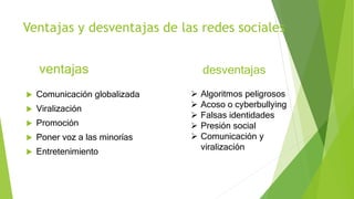 Ventajas y desventajas de las redes sociales
 Comunicación globalizada
 Viralización
 Promoción
 Poner voz a las minorías
 Entretenimiento
ventajas desventajas
 Algoritmos peligrosos
 Acoso o cyberbullying
 Falsas identidades
 Presión social
 Comunicación y
viralización
 