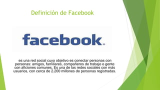 Definición de Facebook
es una red social cuyo objetivo es conectar personas con
personas: amigos, familiares, compañeros de trabajo o gente
con aficiones comunes. Es una de las redes sociales con más
usuarios, con cerca de 2.200 millones de personas registradas.
 