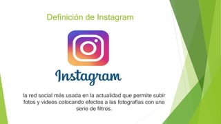 Definición de Instagram
la red social más usada en la actualidad que permite subir
fotos y videos colocando efectos a las fotografías con una
serie de filtros.
 