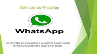 Definición de WhatsApp
es el nombre de una aplicación que permite enviar y recibir
mensajes instantáneos a través de un celular.
 