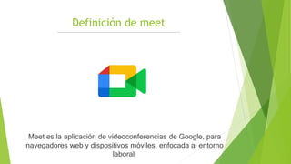 Definición de meet
Meet es la aplicación de videoconferencias de Google, para
navegadores web y dispositivos móviles, enfocada al entorno
laboral
 