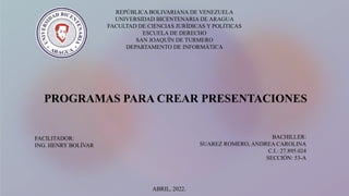 REPÚBLICA BOLIVARIANA DE VENEZUELA
UNIVERSIDAD BICENTENARIA DE ARAGUA
FACULTAD DE CIENCIAS JURÍDICAS Y POLÍTICAS
ESCUELA DE DERECHO
SAN JOAQUÍN DE TURMERO
DEPARTAMENTO DE INFORMÁTICA
FACILITADOR:
ING. HENRY BOLÍVAR
BACHILLER:
SUAREZ ROMERO, ANDREA CAROLINA
C.I.: 27.895.024
SECCIÓN: 53-A
PROGRAMAS PARA CREAR PRESENTACIONES
ABRIL, 2022.
 