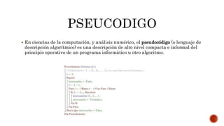  En ciencias de la computación, y análisis numérico, el pseudocódigo (o lenguaje de
descripción algorítmico) es una descripción de alto nivel compacta e informal del
principio operativo de un programa informático u otro algoritmo.
 