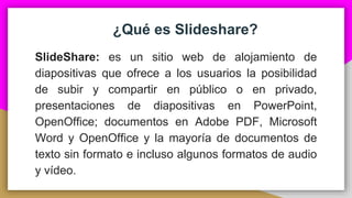 ¿Qué es Slideshare?
SlideShare: es un sitio web de alojamiento de
diapositivas que ofrece a los usuarios la posibilidad
de subir y compartir en público o en privado,
presentaciones de diapositivas en PowerPoint,
OpenOffice; documentos en Adobe PDF, Microsoft
Word y OpenOffice y la mayoría de documentos de
texto sin formato e incluso algunos formatos de audio
y vídeo.
 