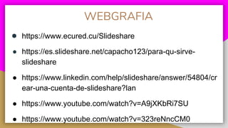 WEBGRAFIA
● https://www.ecured.cu/Slideshare
● https://es.slideshare.net/capacho123/para-qu-sirve-
slideshare
● https://www.linkedin.com/help/slideshare/answer/54804/cr
ear-una-cuenta-de-slideshare?lan
● https://www.youtube.com/watch?v=A9jXKbRi7SU
● https://www.youtube.com/watch?v=323reNncCM0
 